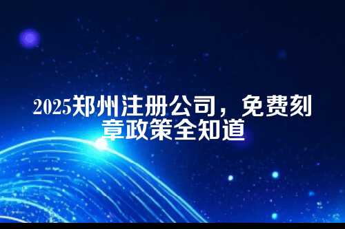 2025郑州注册公司免费刻章政策最新