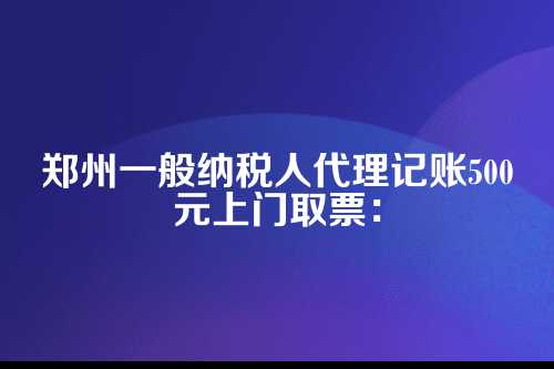 郑州一般纳税人代理记账500元上门取票