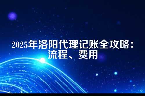 洛阳本地代理记账流程及费用多少钱(2025年新政策)