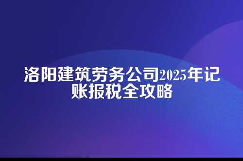 洛阳建筑劳务公司记账报税流程及费用多少钱(2025年新政策)
