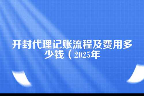 开封代理记账流程及费用多少钱(2025年新政策)