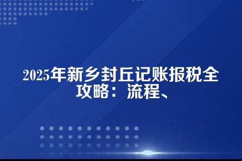 新乡封丘记账报税流程及费用多少钱(2025年新政策)