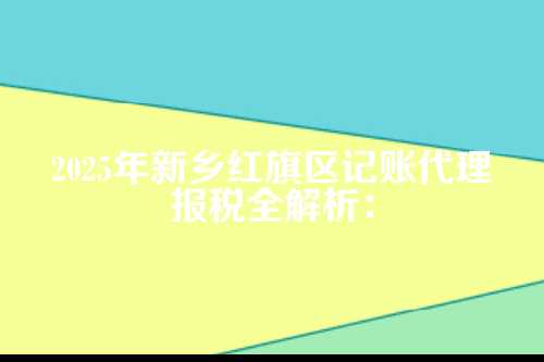 新乡红旗区记账代理报税流程及费用多少钱(2025年新政策)