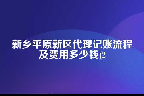 新乡平原新区代理记账流程及费用多少钱(2025年新政策)