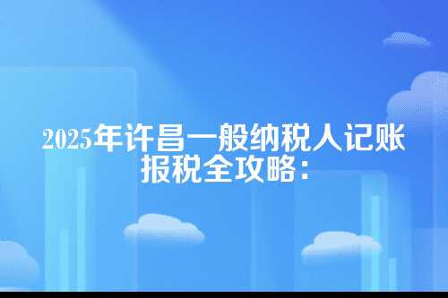 许昌一般纳税人记账报税流程及费用多少钱(2025年新政策)