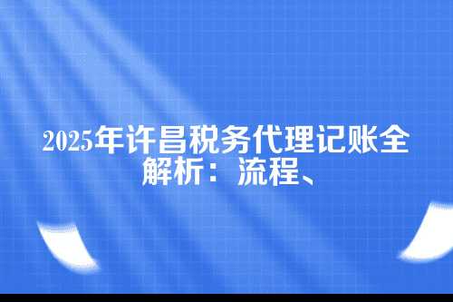 许昌税务代理记账流程及费用多少钱(2025年新政策)